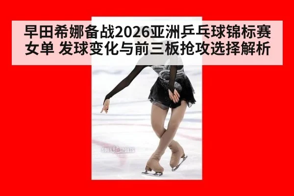 早田希娜备战2026亚洲乒乓球锦标赛女单 发球变化与前三板抢攻选择解析